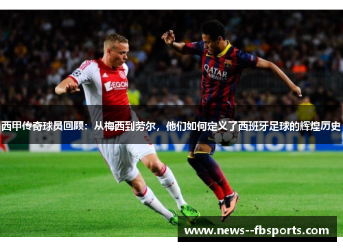 西甲传奇球员回顾:从梅西到劳尔,他们如何定义了西班牙足球的辉煌历史 西甲传奇球员回顾:从梅西到劳尔,他们如何定义了西班牙足球的辉煌历史