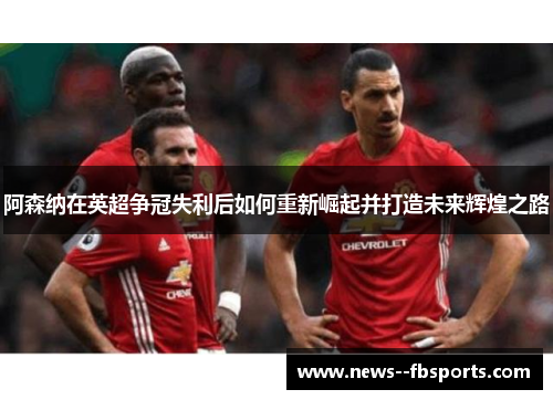 阿森纳在英超争冠失利后如何重新崛起并打造未来辉煌之路 阿森纳在英超争冠失利后如何重新崛起并打造未来辉煌之路