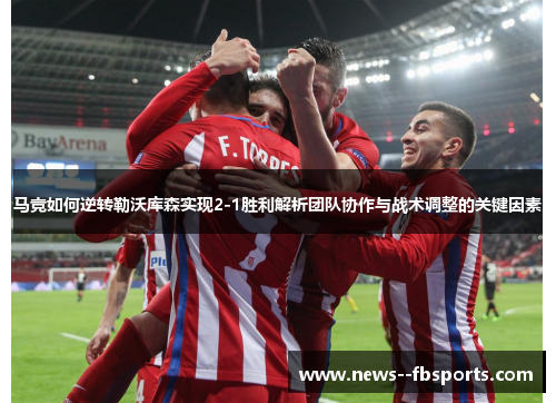 马竞如何逆转勒沃库森实现2-1胜利解析团队协作与战术调整的关键因素 马竞如何逆转勒沃库森实现2-1胜利解析团队协作与战术调整的关键因素