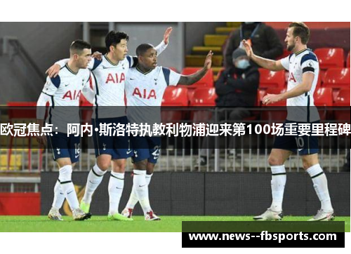 欧冠焦点:阿内·斯洛特执教利物浦迎来第100场重要里程碑