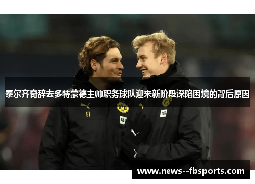 泰尔齐奇辞去多特蒙德主帅职务球队迎来新阶段深陷困境的背后原因