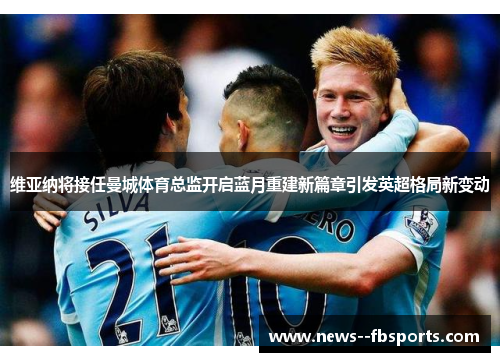 维亚纳将接任曼城体育总监开启蓝月重建新篇章引发英超格局新变动 维亚纳将接任曼城体育总监开启蓝月重建新篇章引发英超格局新变动