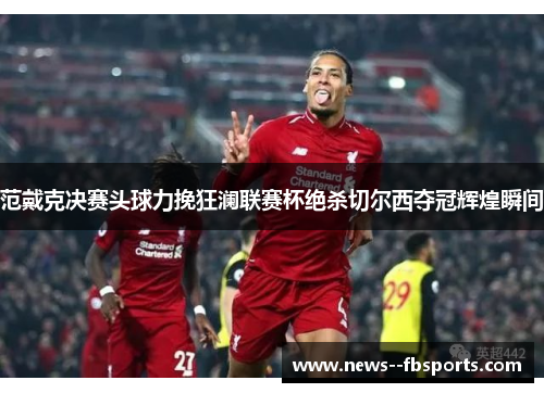 范戴克决赛头球力挽狂澜联赛杯绝杀切尔西夺冠辉煌瞬间