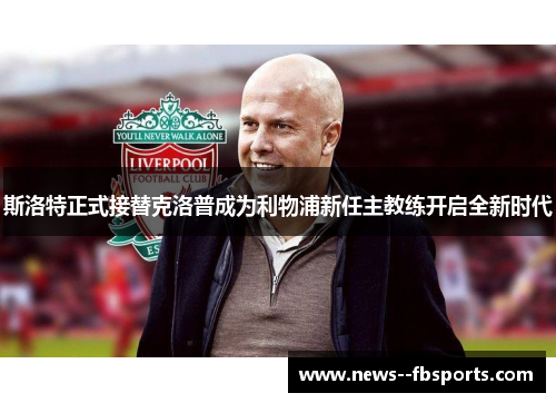 斯洛特正式接替克洛普成为利物浦新任主教练开启全新时代