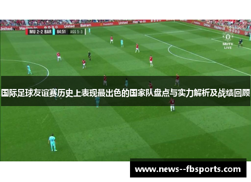 国际足球友谊赛历史上表现最出色的国家队盘点与实力解析及战绩回顾